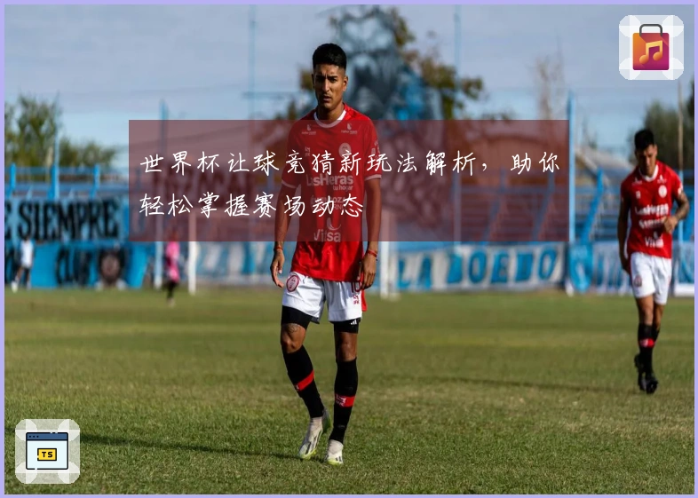 世界杯让球竞猜新玩法解析，助你轻松掌握赛场动态